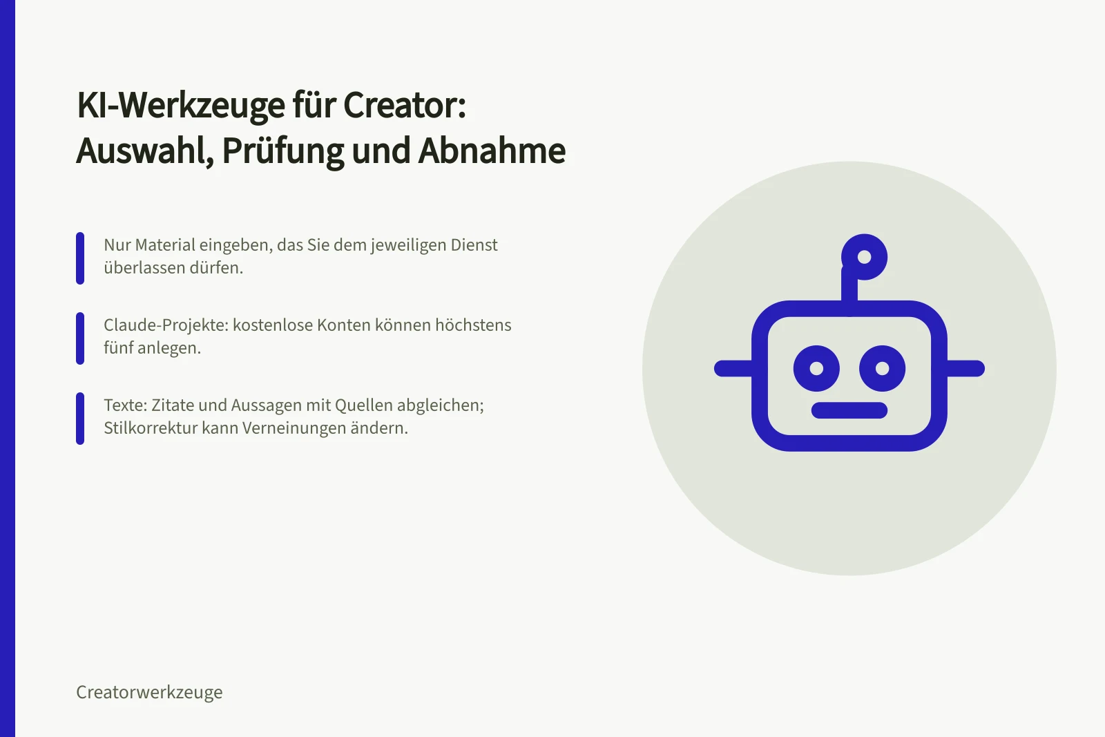 KI-Werkzeuge für Creator: Auswahl, Prüfung und Abnahme: Nur Material eingeben, das Sie dem jeweiligen Dienst überlassen dürfen.; Claude-Projekte: kostenlose Konten können höchstens fünf anlegen.; Texte: Zitate und Aussagen mit Quellen abgleichen; Stilkorrektur kann Verneinungen ändern.