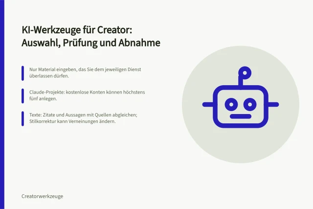 KI-Werkzeuge für Creator: Auswahl, Prüfung und Abnahme: Nur Material eingeben, das Sie dem jeweiligen Dienst überlassen dürfen.; Claude-Projekte: kostenlose Konten können höchstens fünf anlegen.; Texte: Zitate und Aussagen mit Quellen abgleichen; Stilkorrektur kann Verneinungen ändern. KI-Werkzeuge für Creator